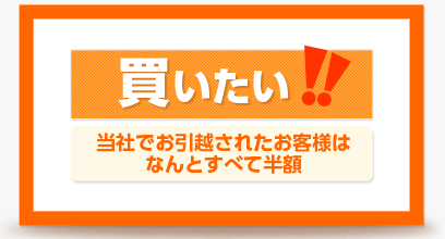 買いたい！！ 当社でお引越されたお客様はなんとすべて半額