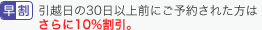 早割 引越日の30日以上前にご予約された方はさらに10%割引。