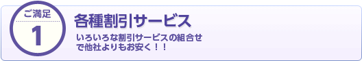 ご満足1 各種割引サービス いろいろな割引サービスの組合せ で他社よりもお安く！！
