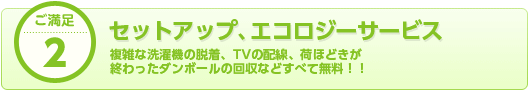 ご満足2 セットアップ、エコロジーサービス 複雑な洗濯機の脱着、TVの配線、荷ほどきが 終わったダンボールの回収などすべて無料！！