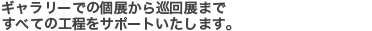 ギャラリーでの個展から巡回展まですべての工程をサポートいたします。