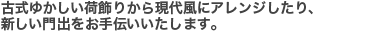 古式ゆかしい荷飾りから現代風にアレンジしたり、新しい門出をお手伝いいたします。